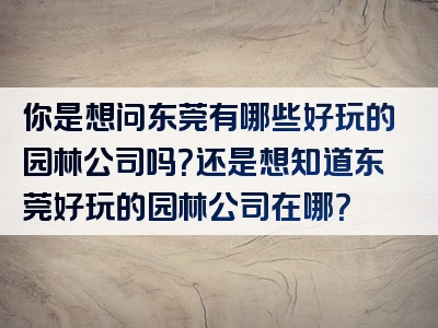 你是想问东莞有哪些好玩的园林公司吗？还是想知道东莞好玩的园林公司在哪？