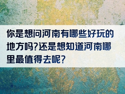 你是想问河南有哪些好玩的地方吗？还是想知道河南哪里最值得去呢？