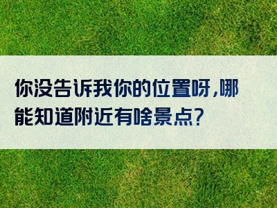 你没告诉我你的位置呀，哪能知道附近有啥景点？