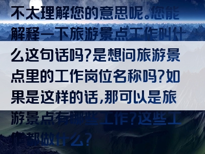 不太理解您的意思呢。您能解释一下旅游景点工作叫什么这句话吗？是想问旅游景点里的工作岗位名称吗？如果是这样的话，那可以是旅游景点有哪些工作？这些工作都做什么？