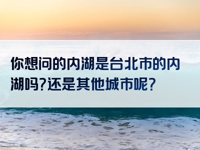 你想问的内湖是台北市的内湖吗？还是其他城市呢？