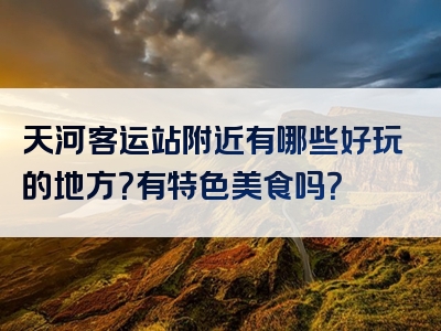 天河客运站附近有哪些好玩的地方？有特色美食吗？