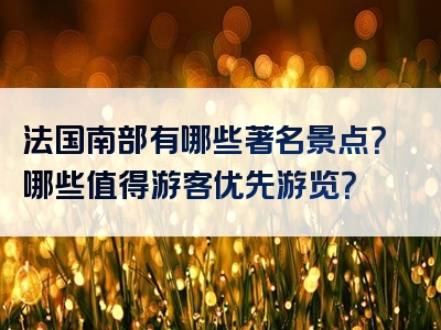 法国南部有哪些著名景点？哪些值得游客优先游览？