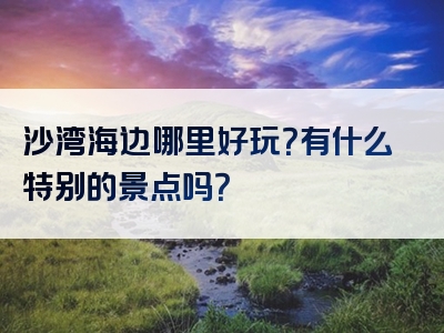 沙湾海边哪里好玩？有什么特别的景点吗？