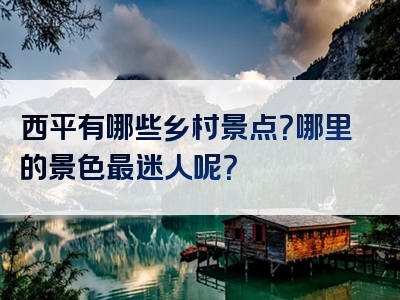 西平有哪些乡村景点？哪里的景色最迷人呢？