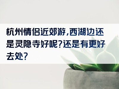 杭州情侣近郊游，西湖边还是灵隐寺好呢？还是有更好去处？