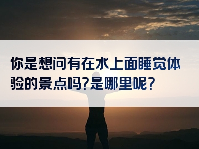 你是想问有在水上面睡觉体验的景点吗？是哪里呢？