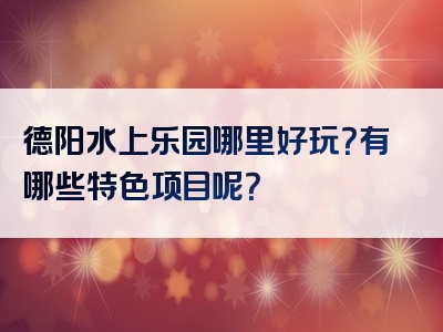 德阳水上乐园哪里好玩？有哪些特色项目呢？