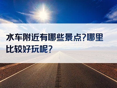 水车附近有哪些景点？哪里比较好玩呢？