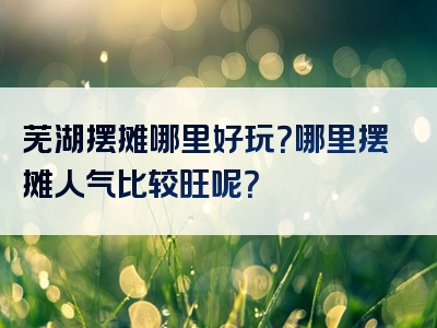 芜湖摆摊哪里好玩？哪里摆摊人气比较旺呢？