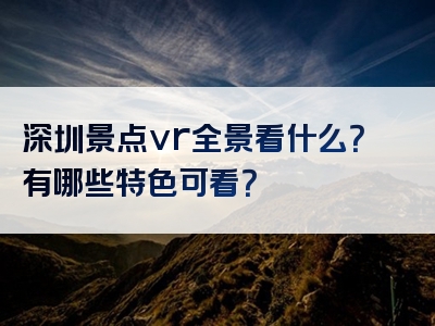 深圳景点vr全景看什么？有哪些特色可看？