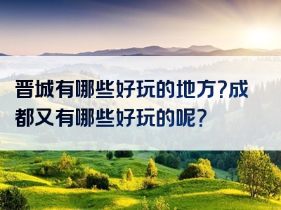 晋城有哪些好玩的地方？成都又有哪些好玩的呢？