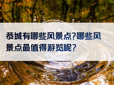 恭城有哪些风景点？哪些风景点最值得游览呢？