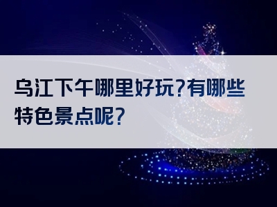 乌江下午哪里好玩？有哪些特色景点呢？