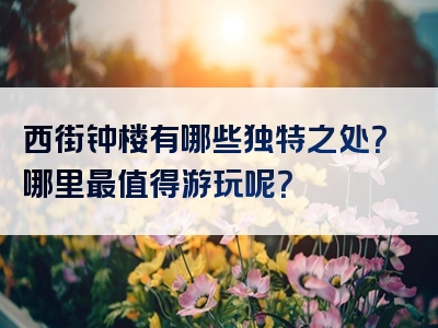 西街钟楼有哪些独特之处？哪里最值得游玩呢？