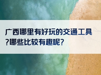 广西哪里有好玩的交通工具？哪些比较有趣呢？