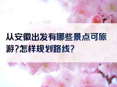 从安徽出发有哪些景点可旅游？怎样规划路线？