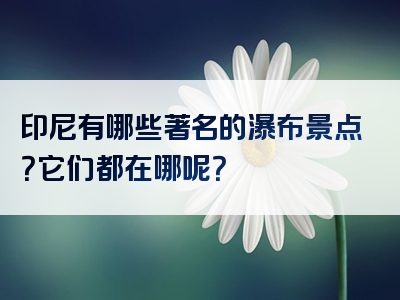 印尼有哪些著名的瀑布景点？它们都在哪呢？