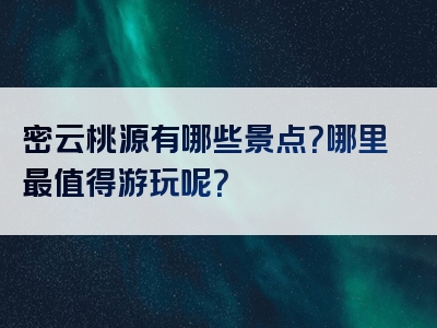 密云桃源有哪些景点？哪里最值得游玩呢？