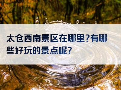 太仓西南景区在哪里？有哪些好玩的景点呢？