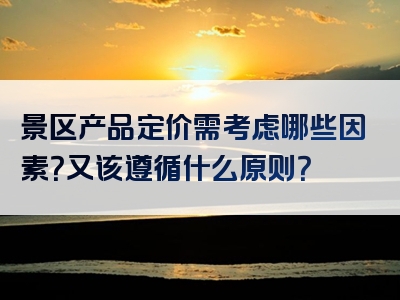 景区产品定价需考虑哪些因素？又该遵循什么原则？