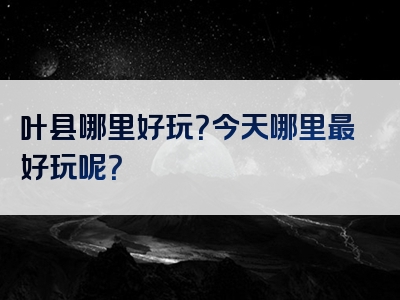 叶县哪里好玩？今天哪里最好玩呢？