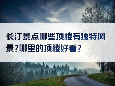 长汀景点哪些顶楼有独特风景？哪里的顶楼好看？