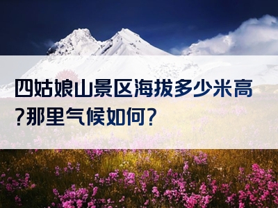 四姑娘山景区海拔多少米高？那里气候如何？