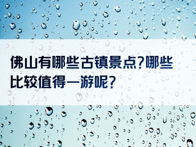 佛山有哪些古镇景点？哪些比较值得一游呢？