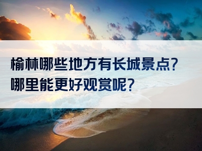 榆林哪些地方有长城景点？哪里能更好观赏呢？