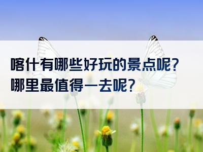 喀什有哪些好玩的景点呢？哪里最值得一去呢？