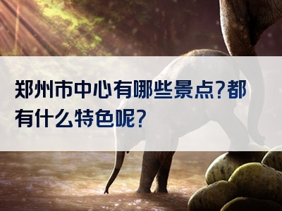 郑州市中心有哪些景点？都有什么特色呢？