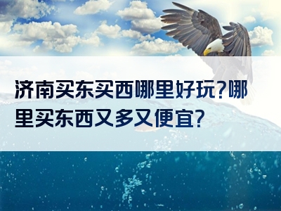 济南买东买西哪里好玩？哪里买东西又多又便宜？