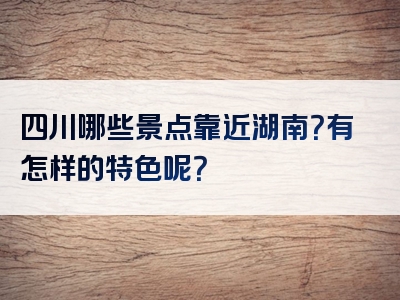 四川哪些景点靠近湖南？有怎样的特色呢？