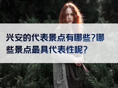 兴安的代表景点有哪些？哪些景点最具代表性呢？