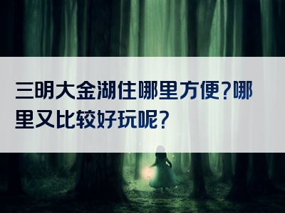 三明大金湖住哪里方便？哪里又比较好玩呢？