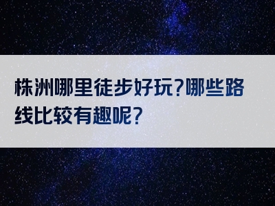 株洲哪里徒步好玩？哪些路线比较有趣呢？