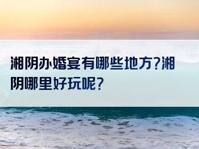湘阴办婚宴有哪些地方？湘阴哪里好玩呢？