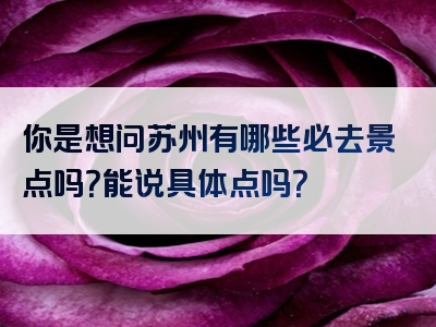 你是想问苏州有哪些必去景点吗？能说具体点吗？