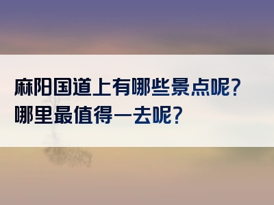 麻阳国道上有哪些景点呢？哪里最值得一去呢？