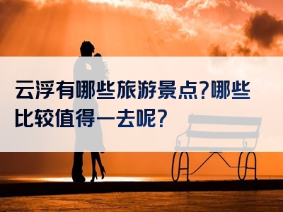 云浮有哪些旅游景点？哪些比较值得一去呢？