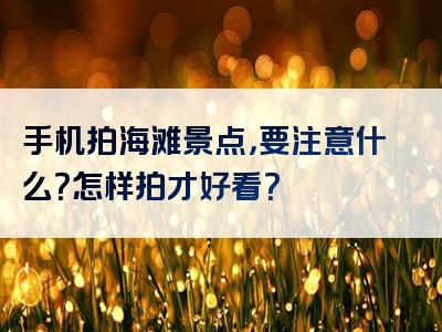 手机拍海滩景点，要注意什么？怎样拍才好看？