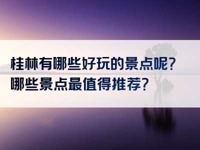 桂林有哪些好玩的景点呢？哪些景点最值得推荐？