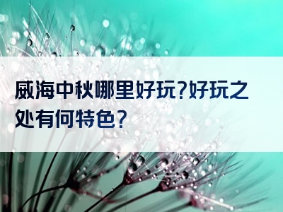 威海中秋哪里好玩？好玩之处有何特色？