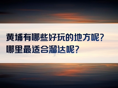 黄埔有哪些好玩的地方呢？哪里最适合溜达呢？