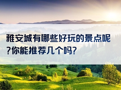 雅安城有哪些好玩的景点呢？你能推荐几个吗？