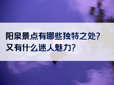 阳泉景点有哪些独特之处？又有什么迷人魅力？