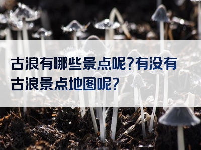 古浪有哪些景点呢？有没有古浪景点地图呢？