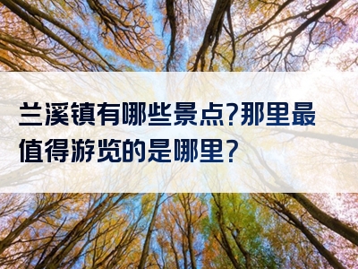 兰溪镇有哪些景点？那里最值得游览的是哪里？