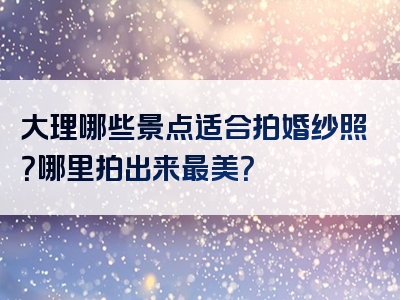 大理哪些景点适合拍婚纱照？哪里拍出来最美？